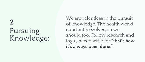 2. Pursuing Knowledge: We are relentless in the pursuit of knowledge. The health world constantly evolves, so we should too. Follow research and logic, never settle for "that's how it's always been done.”