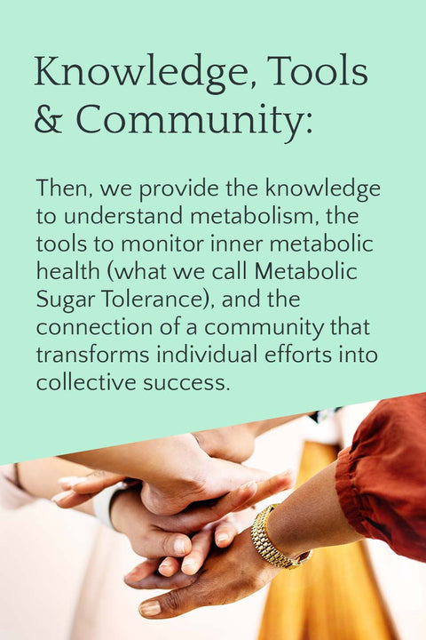 Then, we provide the knowledge to understand metabolism, the tools to monitor inner metabolic health (what we call Metabolic Sugar Tolerance), and the connection of a community that transforms individual efforts into collective success.